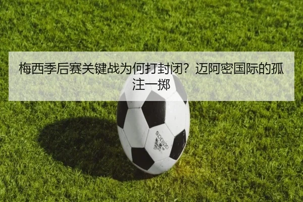 梅西季后赛关键战为何打封闭？迈阿密国际的孤注一掷