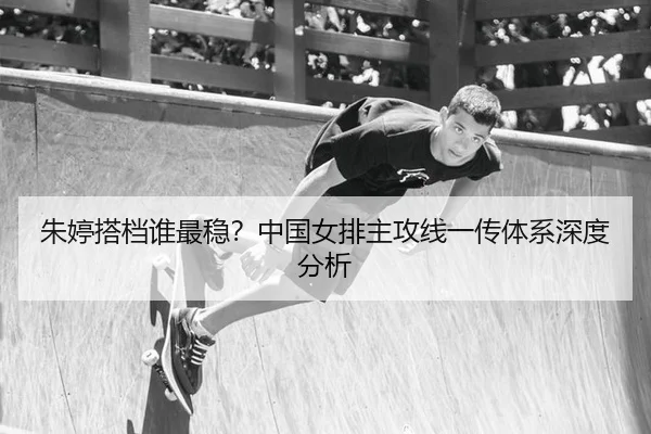 朱婷搭档谁最稳？中国女排主攻线一传体系深度分析